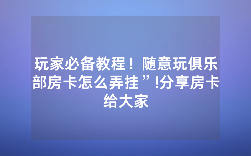 玩家必备教程！随意玩俱乐部房卡怎么弄挂”!分享房卡给大家