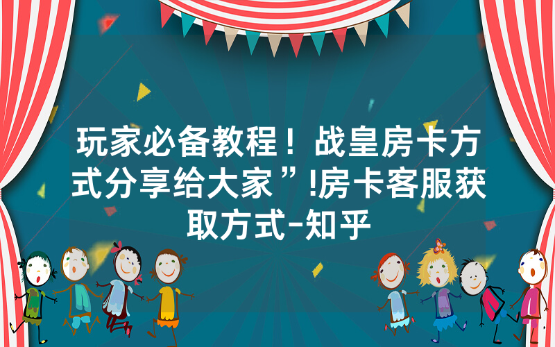 玩家必备教程！战皇房卡方式分享给大家”!房卡客服获取方式-知乎