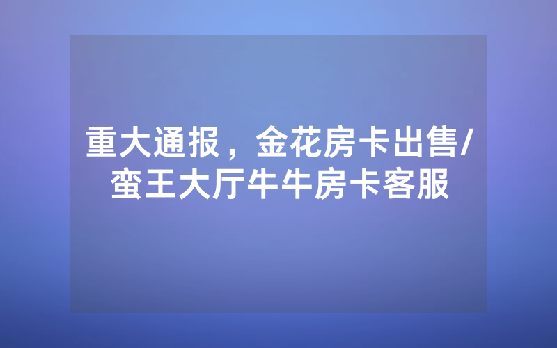 重大通报，金花房卡出售/蛮王大厅牛牛房卡客服