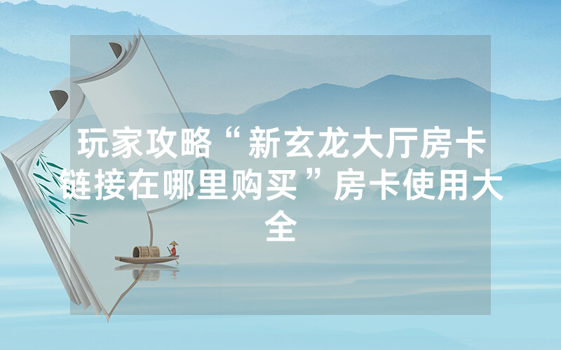 玩家攻略“新玄龙大厅房卡链接在哪里购买”房卡使用大全