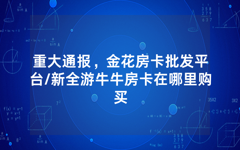 重大通报，金花房卡批发平台/新全游牛牛房卡在哪里购买