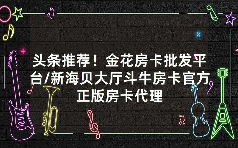 头条推荐！金花房卡批发平台/新海贝大厅斗牛房卡官方正版房卡代理