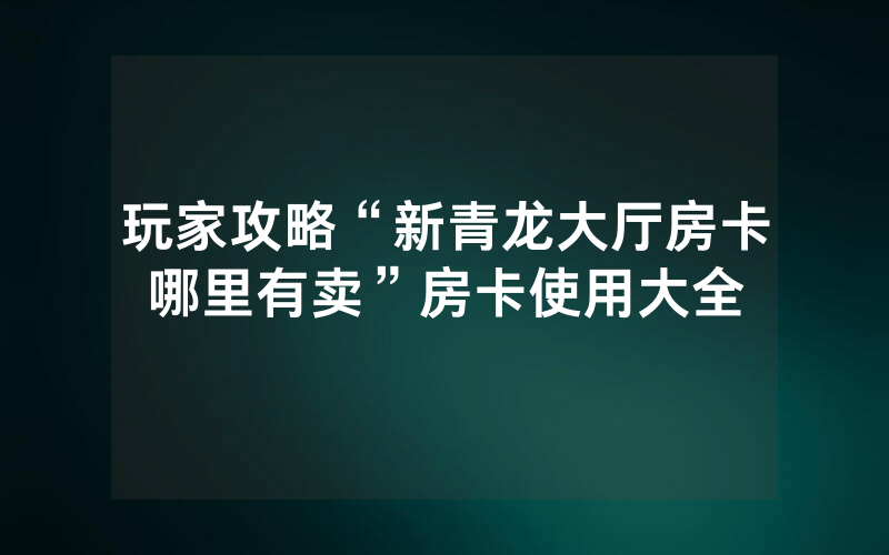 玩家攻略“新青龙大厅房卡哪里有卖”房卡使用大全
