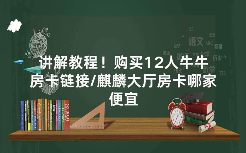 讲解教程！购买12人牛牛房卡链接/麒麟大厅房卡哪家便宜