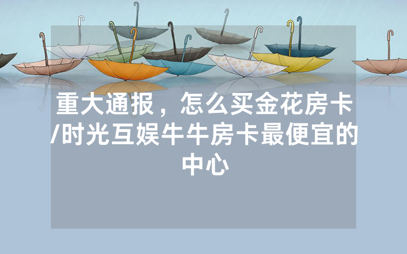 重大通报，怎么买金花房卡/时光互娱牛牛房卡最便宜的中心