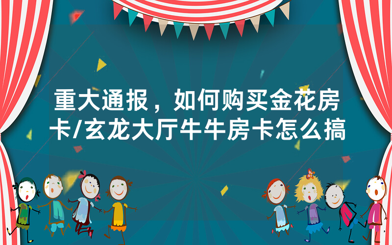 重大通报，如何购买金花房卡/玄龙大厅牛牛房卡怎么搞