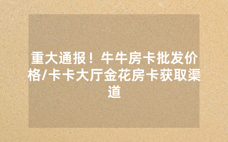 重大通报！牛牛房卡批发价格/卡卡大厅金花房卡获取渠道