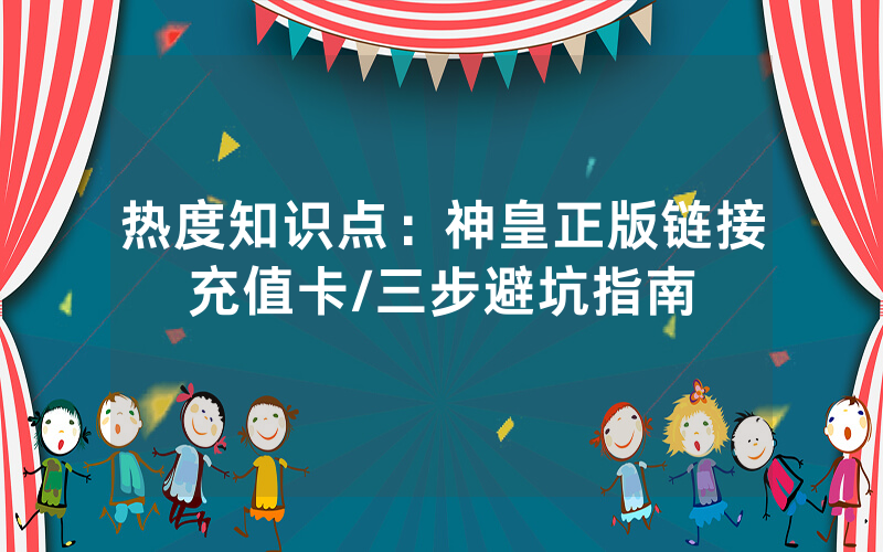 热度知识点：神皇正版链接充值卡/三步避坑指南