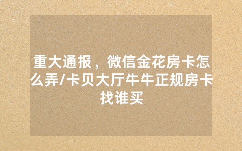 重大通报，微信金花房卡怎么弄/卡贝大厅牛牛正规房卡找谁买
