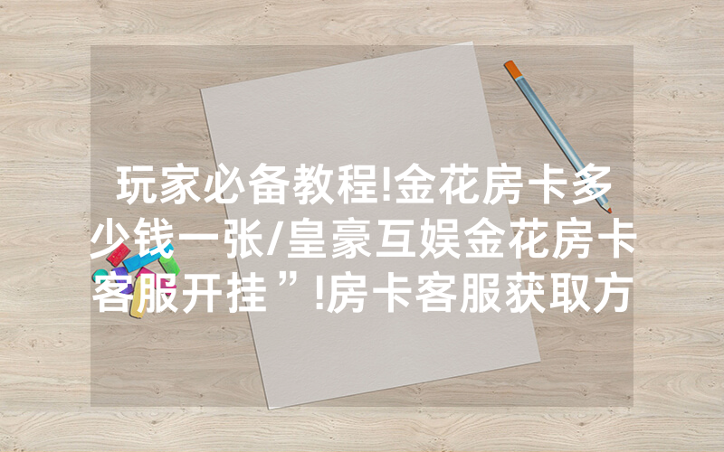 玩家必备教程!金花房卡多少钱一张/皇豪互娱金花房卡客服开挂”!房卡客服获取方式-知乎