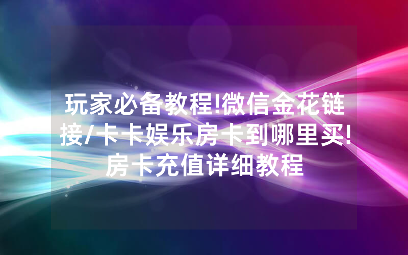 玩家必备教程!微信金花链接/卡卡娱乐房卡到哪里买!房卡充值详细教程