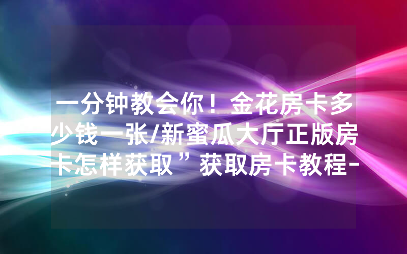 一分钟教会你！金花房卡多少钱一张/新蜜瓜大厅正版房卡怎样获取”获取房卡教程-知乎
