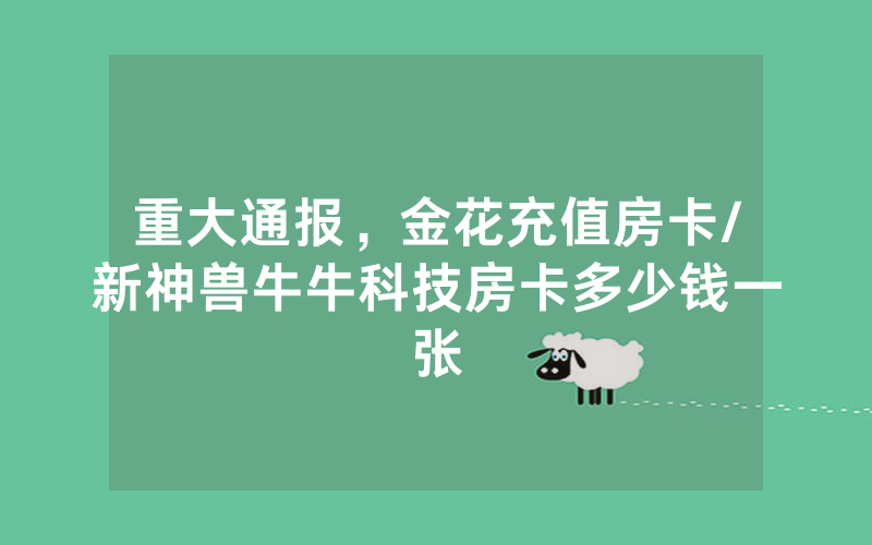 重大通报，金花充值房卡/新神兽牛牛科技房卡多少钱一张
