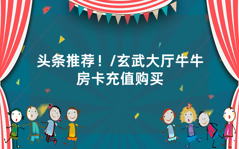 头条推荐！/玄武大厅牛牛房卡充值购买