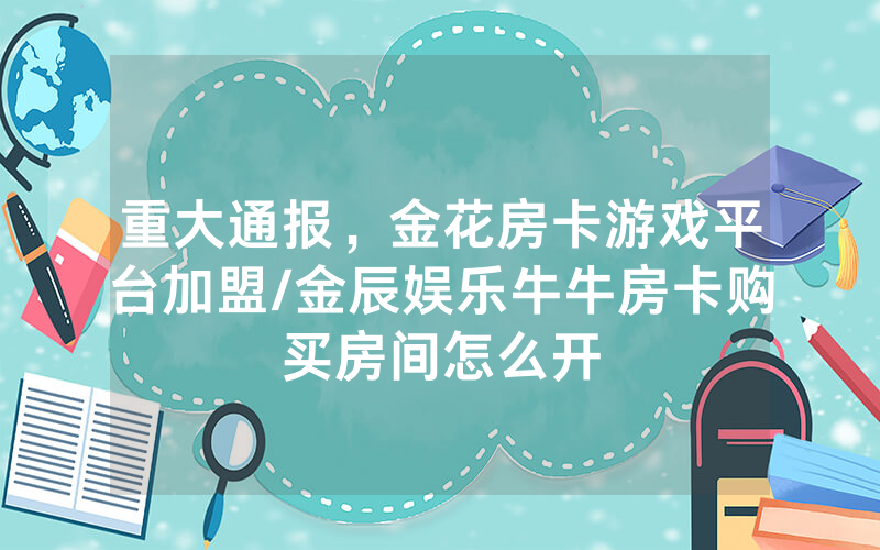 重大通报，金花房卡游戏平台加盟/金辰娱乐牛牛房卡购买房间怎么开
