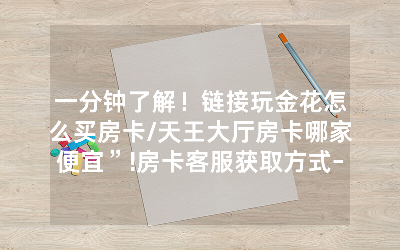 一分钟了解！链接玩金花怎么买房卡/天王大厅房卡哪家便宜”!房卡客服获取方式-知乎
