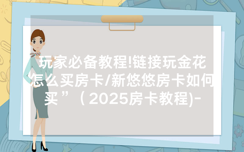 玩家必备教程!链接玩金花怎么买房卡/新悠悠房卡如何买”（2025房卡教程)-知乎