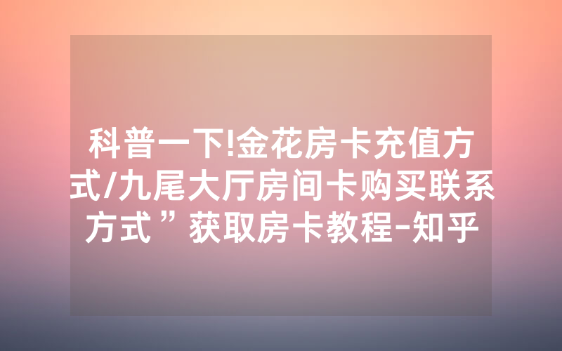 科普一下!金花房卡充值方式/九尾大厅房间卡购买联系方式”获取房卡教程-知乎