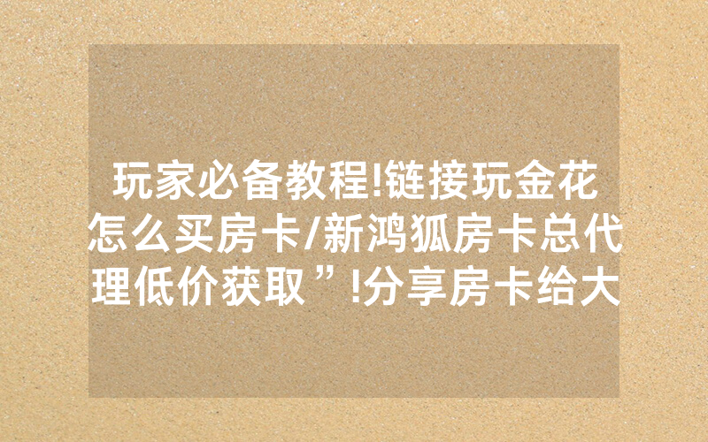 玩家必备教程!链接玩金花怎么买房卡/新鸿狐房卡总代理低价获取”!分享房卡给大家