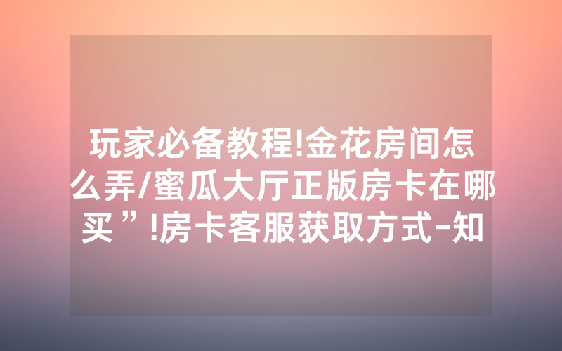 玩家必备教程!金花房间怎么弄/蜜瓜大厅正版房卡在哪买”!房卡客服获取方式-知乎