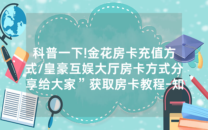 科普一下!金花房卡充值方式/皇豪互娱大厅房卡方式分享给大家”获取房卡教程-知乎