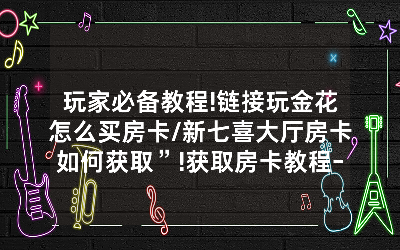 玩家必备教程!链接玩金花怎么买房卡/新七喜大厅房卡如何获取”!获取房卡教程-知乎