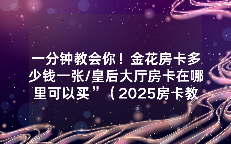 一分钟教会你！金花房卡多少钱一张/皇后大厅房卡在哪里可以买”（2025房卡教程)-知乎