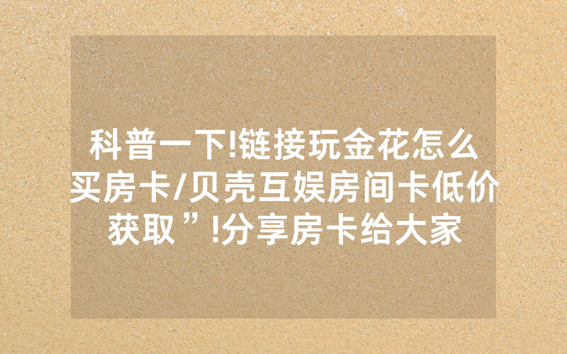 科普一下!链接玩金花怎么买房卡/贝壳互娱房间卡低价获取”!分享房卡给大家