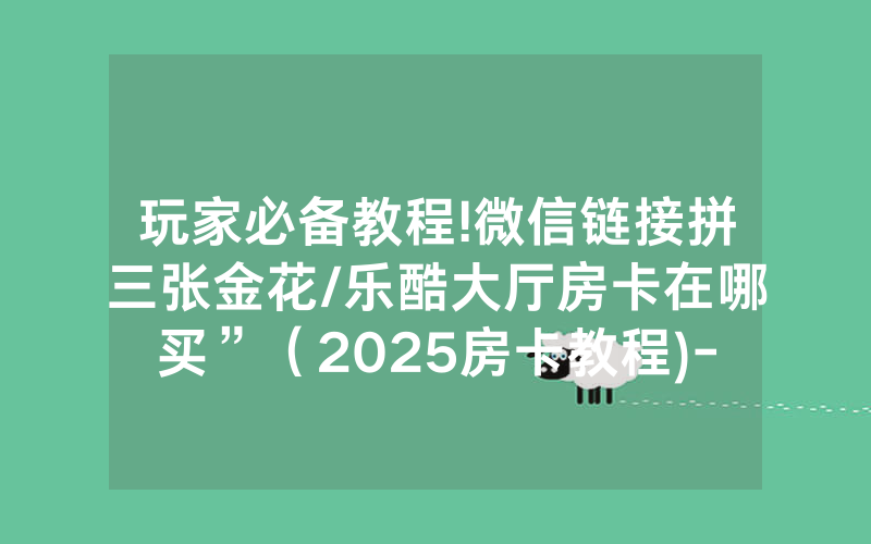 玩家必备教程!微信链接拼三张金花/乐酷大厅房卡在哪买”（2025房卡教程)-知乎
