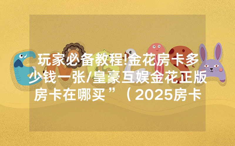 玩家必备教程!金花房卡多少钱一张/皇豪互娱金花正版房卡在哪买”（2025房卡教程)-知乎