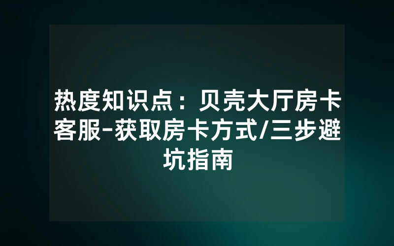 热度知识点：贝壳大厅房卡客服-获取房卡方式/三步避坑指南