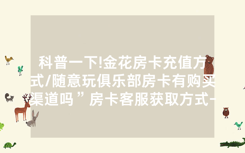 科普一下!金花房卡充值方式/随意玩俱乐部房卡有购买渠道吗”房卡客服获取方式-知乎