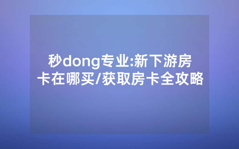 秒dong专业:新下游房卡在哪买/获取房卡全攻略