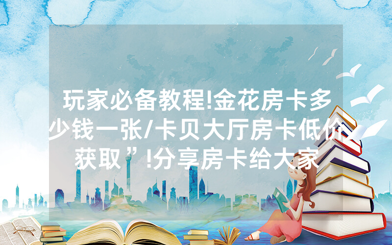玩家必备教程!金花房卡多少钱一张/卡贝大厅房卡低价获取”!分享房卡给大家