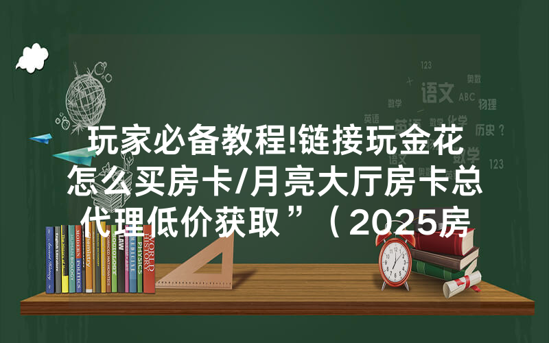 玩家必备教程!链接玩金花怎么买房卡/月亮大厅房卡总代理低价获取”（2025房卡教程)-知乎