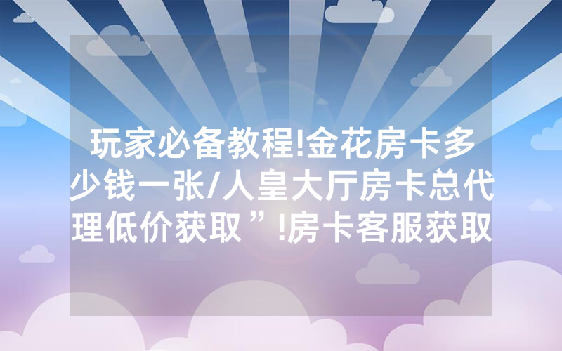 玩家必备教程!金花房卡多少钱一张/人皇大厅房卡总代理低价获取”!房卡客服获取方式-知乎