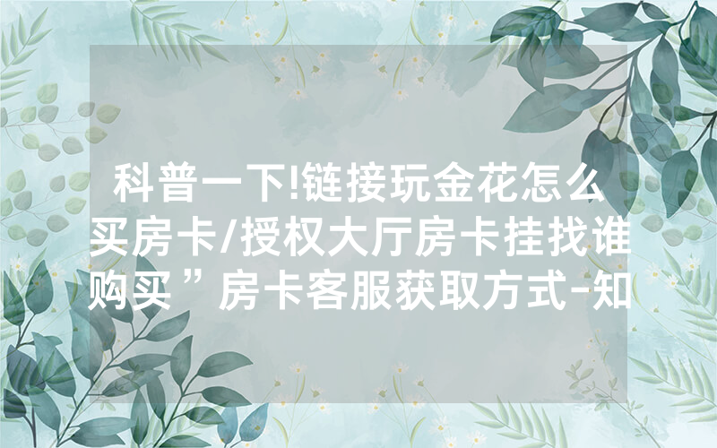 科普一下!链接玩金花怎么买房卡/授权大厅房卡挂找谁购买”房卡客服获取方式-知乎