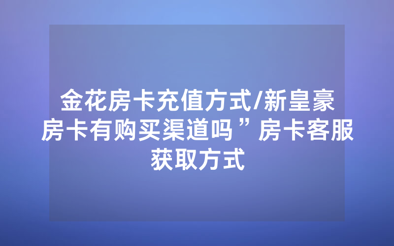 金花房卡充值方式/新皇豪房卡有购买渠道吗”房卡客服获取方式
