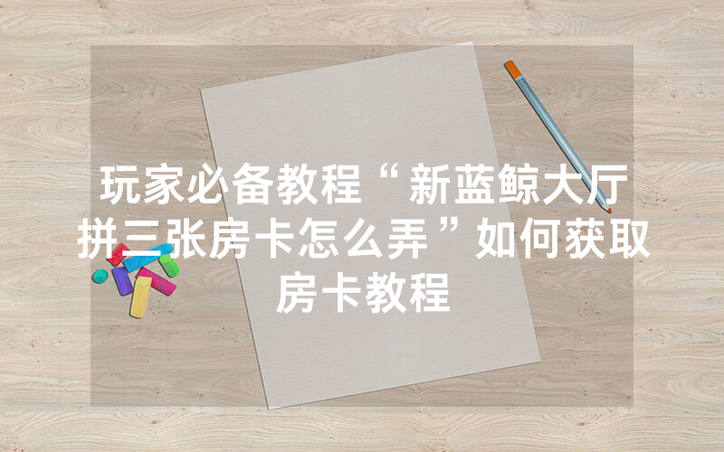 玩家必备教程“新蓝鲸大厅拼三张房卡怎么弄”如何获取房卡教程