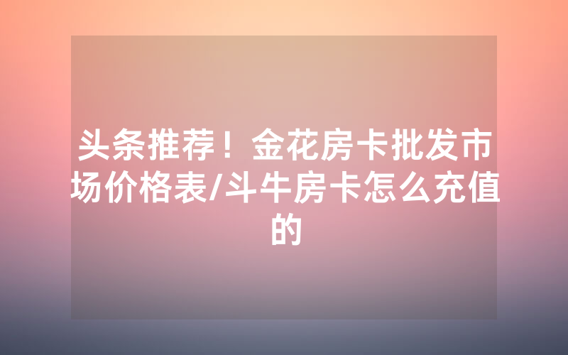 头条推荐！金花房卡批发市场价格表/斗牛房卡怎么充值的