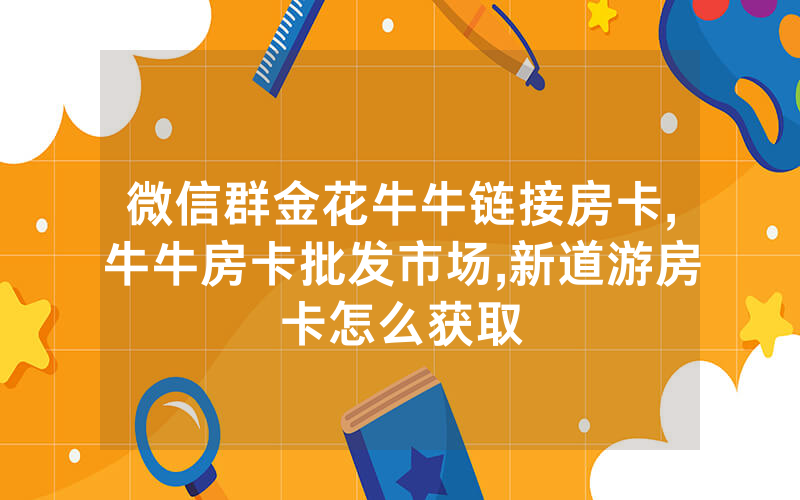 微信群金花牛牛链接房卡,牛牛房卡批发市场,新道游房卡怎么获取