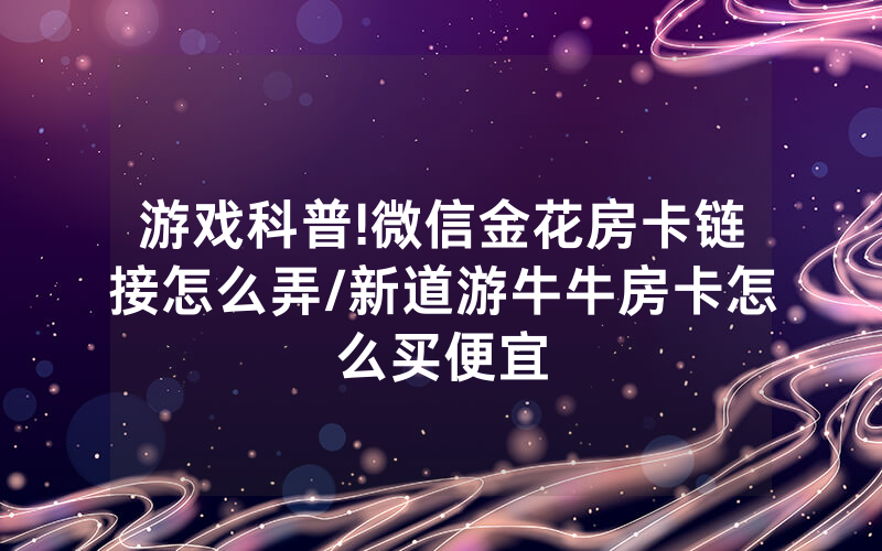 游戏科普!微信金花房卡链接怎么弄/新道游牛牛房卡怎么买便宜