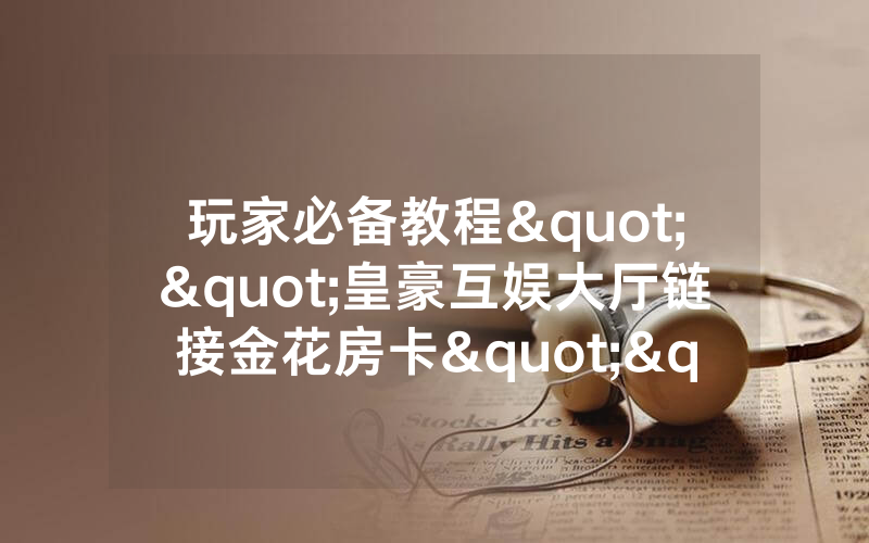 玩家必备教程""皇豪互娱大厅链接金花房卡""在哪里可以拿到