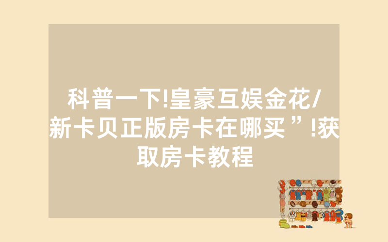 科普一下!皇豪互娱金花/新卡贝正版房卡在哪买”!获取房卡教程