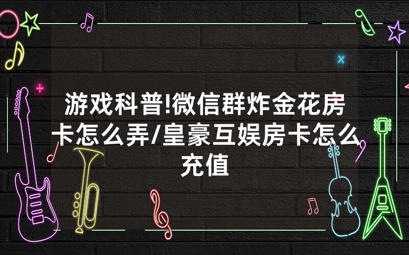 游戏科普!微信群炸金花房卡怎么弄/皇豪互娱房卡怎么充值
