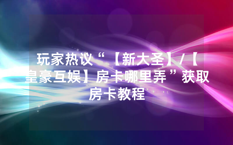 玩家热议“【新大圣】/【皇豪互娱】房卡哪里弄”获取房卡教程