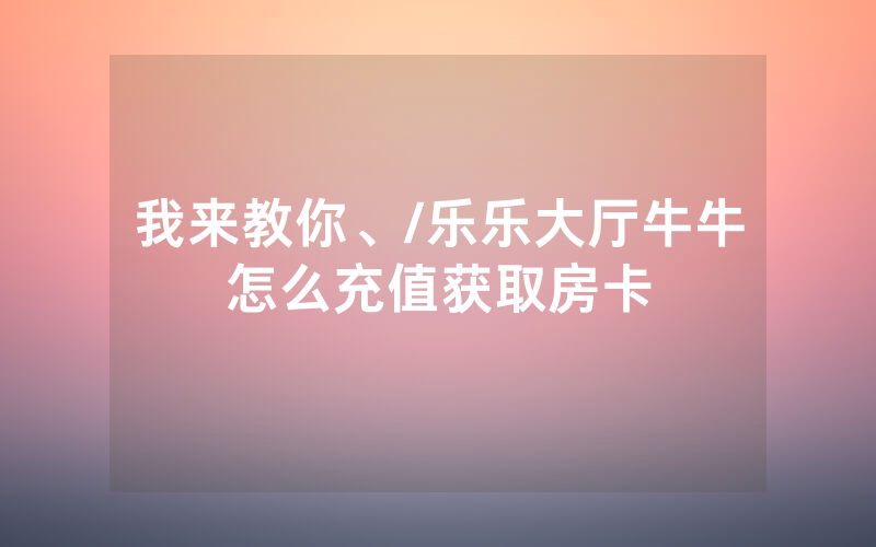 我来教你、/乐乐大厅牛牛怎么充值获取房卡