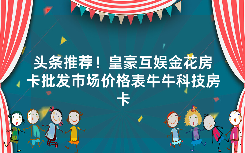 头条推荐！皇豪互娱金花房卡批发市场价格表牛牛科技房卡