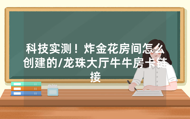 科技实测！炸金花房间怎么创建的/龙珠大厅牛牛房卡链接