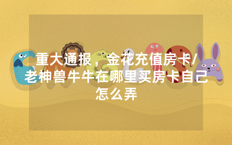 重大通报，金花充值房卡/老神兽牛牛在哪里买房卡自己怎么弄